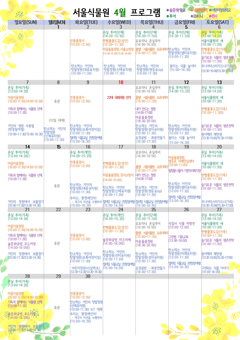 서울식물원 4월 프로그램

 

4월 2일 화요일

식물문화센터 : 전통꽃꽂이(10:00~12:00)

어린이정원학교 : 탄소먹는 거인의 텃밭정원(대유유치원)(10:00~11:30)

 

4월 3일 수요일

투어 : 온실 투어(단체) (14:30~15:50)

식물문화센터 : 한뼘풀꽃도감(성인)(10:00~11:30)

식물문화센터 : 마음돌봄정원 서울소방청(14:00~15:00/15:00~16:00)

어린이정원학교 : 탄소먹는 거인의 텃밭정원(신예유치원)(10:00~11:30)

 

4월 4일 목요일

투어 : 온실 투어(단체) (10:30~11:50)

로보타닉 : 로보타닉 온실투어(16:00~16:50)

식물문화센터 : 출발! 서울식물원 조류사파리(10:00~11:30)

어린이정원학교 : 탄소먹는 거인의 텃밭정원(영등포slp)(10:00~11:30)

 

4월5일 금요일

투어 : 온실 투어(단체) (10:30~11:50)

어린이정원학교 : 탄소먹는 거인의 텃밭정원(샘터유치원)(10:00~11:30)

어린이정원학교 : 봄타는 식물 놀이터(15:00~16:30)

 

4월6일 토요일

투어 : 온실 투어(가족) (13:00~14:20)

투어 : 서울식물원의 새(10:00~11:30)

식물문화센터 : 한뼘풀꽃도감(가족)(10:00~11:30)

 

숲문화학교 : 슬기로운 식물의 생존전략(10:00~11:30)

어린이정원학교 : 주니어마스터가드너(가족)(13:30~15:00/15:30~17:00)

 

4월7일 일요일

투어 : 온실 투어(가족) (13:00~14:20)

식물문화센터 : 마음키움정원(10:00~11:30/14:00~15:30)

숲문화학교 : 가족과 함께하는 식물원 산책(10:00~11:30)

어린이정원학교 : 거인의 정원 사용법(현장참여형) (10:00~11:30/15:00~16:30)

 

4월8일 월요일

휴관

(10일 대체)

어린이정원학교 : 탄소먹는 거인의 텃밭정원(신예유치원)(10:00~11:30)

 

4월9일 화요일

식물문화센터 : 전통꽃꽂이(10:00~12:00)

어린이정원학교 : 탄소먹는 거인의 텃밭정원(초록어린이집)(10:00~11:30)

어린이정원학교 : 컬러링 식물교실(현장참여형)(15:00~16:30)

 

4월10일 수요일

22대 국회의원 선거

 

4월11일 목요일

투어 : 로보타닉 온실투어(16:00~16:50)

식물문화센터 : 출발! 서울식물원 조류사파리(10:00~11:30)

숲문화학교 : 내가 만드는 정원(14:00~17:00)

숲문화학교 : 마음돌봄정원(18:30~20:00)

어린이정원학교 : 탄소먹는 거인의 텃밭정원(성아유치원)(10:00~11:30)

어린이정원학교 : 요정공방-화분만들기(16:00~17:30)

 

4월12일 금요일

투어 : 온실 투어(개인)(14:00~15:20)

어린이정원학교 : 탄소먹는 거인의 텃밭정원(미래유치원)(10:00~11:30)

어린이정원학교 : 봄타는 식물 놀이터(15:00~16:30)

 

4월13일 토요일

투어 : 온실 투어(가족)(13:00~14:20)

투어 : 서울식물원의 새(10:00~11:30)

식물문화센터 : 한뼘풀꽃도감(가족)(10:00~11:30)

숲문화학교 : 슬기로운 식물의 생존전략(10:00~11:30)

어린이정원학교 : 종이팩의 재탄생(13:30~15:00/15:30~17:00)

 

4월14일 일요일

투어 : 온실 투어(가족)(13:00~14:20)

식물문화센터 : 마음키움정원(10:00~11:30/14:00~15:30)

숲문화학교 : 가족과 함께하는 식물원 산책(10:00~11:30)

어린이정원학교 : 거인의 정원에서 보물찾기(10:00~11:30/13:00~14:30)

 

4월15일 월요일

휴관

 

4월 16일 화요일

투어 : 온실 투어(개인)(14:00~15:20)

식물문화센터 : 전통꽃꽂이(10:00~12:00)

어린이정원학교 : 탄소먹는 거인의 텃밭정원(대유유치원)(10:00~11:30)

어린이정원학교 : 우리는, 환경레인저! - 개구리 미션을 수행하라(15:00~16:30)

 

4월 17일 수요일

식물문화센터 : 한뼘풀꽃도감(성인)(10:00~11:30)

식물문화센터 : 마음돌봄정원 강서소방서(14:00~15:00)

어린이정원학교 : 탄소먹는 거인의 텃밭정원(신예유치원)(10:00~11:30)

어린이정원학교 : 컬러링 식물교실(현장참여형)(15:00~16:30)

 

4월 18일 목요일

로보타닉 : 로보타닉 온실투어(16:00~16:50)

식물문화센터 : 출발! 서울식물원 조류사파리(10:00~11:30)

숲문화학교 : 내가 만드는 정원(14:00~17:00)

어린이정원학교 : 탄소먹는 거인의 텃밭정원(영등포slp)(10:00~11:30)

어린이정원학교 : 컬러링 식물교실(현장참여형)(15:00~16:30)

 

4월19일 금요일

식물문화센터 : 마음돌봄정원 영등포 치매안심센터(10:00~11:00)

숲문화학교 : 힐링꽃나들이 - 기쁜우리복지관

어린이정원학교 : 탄소먹는 거인의 텃밭정원(샘터유치원)(10:00~11:30)

어린이정원학교 : 컬러링 식물교실(현장참여형)(15:00~16:30)

 

4월20일 토요일

투어 : 온실 투어(가족)(13:00~14:20)

투어 : 서울식물원의 새(10:00~11:30)

식물문화센터 : 한뼘풀꽃도감(가족)(10:00~11:30)

숲문화학교 : 슬기로운 식물의 생존전략(10:00~11:30)

어린이정원학교 : 주니어마스터가드너(가족)(13:30~15:00/15:30~17:00)

 

4월21일 일요일

투어 : 온실 투어(가족)(13:00~14:20)

식물문화센터 : 마음키움정원(10:00~11:30/14:00~15:30)

숲문화학교 : 가족과 함께하는 식물원 산책(10:00~11:30)

숲문화학교 : 숲문화공방 우드카빙(14:00~16:00)

어린이정원학교 : 거인의 정원에서 보물찾기(10:00~11:30/13:00~14:30)

 

4월22일 월요일

휴관

 

4월23일 화요일

식물문화센터 : 전통꽃꽂이(10:00~12:00)

어린이정원학교 : 탄소먹는 거인의 텃밭정원(초록어린이집)(10:00~11:30)

어린이정원학교 : 어린이정원사(삼학초)(12:30~13:30/13:30~14:30)

 

4월24일 수요일

투어 : 온실 투어(개인)(14:00~15:20)

식물문화센터 : 한뼘풀꽃도감(성인)(10:00~11:30)

숲문화학교 : 숲문화공방 마크라메(14:00~16:00)

어린이정원학교 : 탄소먹는 거인의 텃밭정원(선미유치원)(10:00~11:30)

어린이정원학교 : 컬러링 식물교실 (현장참여형)(15:00~16:30)

 

4월25일 목요일

투어 : 온실 투어(단체)(10:30~11:50)

로보타닉 : 로보타닉 온실투어(16:00~16:50)

식물문화센터 : 출발! 서울식물원 조류사파리(10:00~11:30)

숲문화학교 : 마음돌봄정원(18:30~20:00)

어린이정원학교 : 탄소먹는 거인의 텃밭정원(성아유치원)(10:00~11:30)

어린이정원학교 : 요정공방 - 화분만들기(16:00~17:30)

 

4월26일 금요일

숲문화학교 : 식집사 식물 처방전(10:00~12:00)

숲문화학교 : 그린썸 기본교육(13:00~18:00)

어린이정원학교 : 탄소먹는 거인의 텃밭정원(미래유치원)(10:00~11:30)

어린이정원학교 : 컬러링 식물교실 (현장참여형)(15:00~16:30)

 

4월27일 토요일

투어 : 온실 투어(가족)(13:00~14:20)

투어 : 서울식물원의 새(10:00~11:30)

식물문화센터 : 한뼘풀꽃도감(가족)(10:00~11:30)

숲문화학교 : 슬기로운 식물의 생존전략(10:00~11:30)

어린이정원학교 : 종이팩의 재탄생(13:30~15:00/15:30~17:00)

어린이정원학교 : 구전되는 식물 이야기(14:00~16:00)

 

4월28일 일요일

투어 : 온실 투어(가족) (13:00~14:20)

식물문화센터 : 마음키움정원(10:00~11:30/14:00~15:30)

숲문화학교 : 가족과 함께하는 식물원 산책(10:00~11:30)

숲문화학교 : 숲문화공방 우드카빙(14:00~16:00)

어린이정원학교 : 거인의 정원에서 보물찾기(10:00~11:30/13:00~14:30)

 

4월29일 월요일

휴관

 

4월30일 화요일

식물문화센터 : 전통꽃꽂이(10:00~12:00)

어린이정원학교 : 탄소먹는 거인의 텃밭정원(신예유치원)(10:00~11:30) 5월1일 대체

어린이정원학교 : 우리는, 환경레인저! - 개구리 미션을 수행하라(15:00~16:30) 

 

* 예약은 서울시 공공예약시스템(https://yeyak.seoul.go.kr/web/main.do)으로 가능하며, 식물원 운영 상황에 따라 일정 및 내용이 변경 될 수 있습니다.