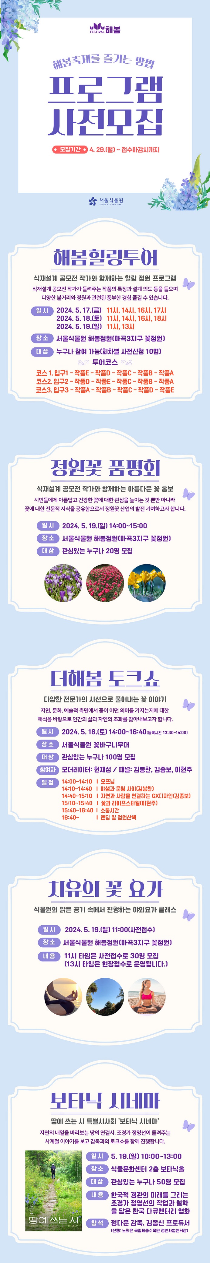 해봄축제를 즐기는 방법 프로그램 사전모집
모집기간: 4.29.(월) ~접수마감시까지
해봄힐링투어
식재설계 공모전 작가와 함게하는 힐링 정원 프로그램
식재설계 공모전 작가가 들려주는 작품의 특징과 설계 의도 등을 들으며 다양한 볼거리와 정원과 관련된 풍부한 경험을 즐길 수 있습니다.
일시: 2024.5.17.(금) 11시, 14시, 16시, 17시
2024.5.18.(토) 11시, 14시, 16시, 18시
2024.5.19.(일) 11시, 13시
장소: 서울식물원 해봄정원(마곡3지구 꽃정원)
대상: 누구나 참여 가능(회차별 사전신청 10명) 
투어코스
코스1: 입구1-작품E-작품D-작품C-작품B-작품A
코스2: 입구2-작품D-작품E-작품C-작품B-작품A
코스3: 입구3-작품A-작품B-작품C-작품D-작품E
정원꽃 품평회
식재설계 공모전 작가와 함께하는 아름다운 꽃 홍보
시민들에게 아름답고 건강한 꽃에 대한 관심을 높이는 것 뿐만 아니라 꽃에 대한 전문적 지식을 공유함으로서 정원꽃 산업의 발전 기여하고자 합니다.
일시: 2024.5.19.(일) 14:00~15:00
장소: 서울식물원 해봄정원(마곡3지구 꽃정원)
대상: 관심있는 누구나 20명 모집
더해봄 토크쇼
다양한 전문가의 시선으로 풀어내는 꽃 이야기
자연, 문화, 예술적 측면에서 꽃이 어떤 의미를 가지는지에 대한 해석을 바탕으로 인간의 삶과 자연의 조화를 찾아내보고자 합니다.
일시: 2024.5.18.(토) 14:00~16:40(등록시간 13:30~14:00)
장소: 서울식물원 꽃바구니무대
대상: 관심있는 누구나 100명 모집
참여자: 모더레이터: 현재성 / 패널: 김봉찬, 김종보, 이현주
일정: 14:00~14:10 ？ 오프닝, 14:10~14:40 ？ 야생과 문명 사이(김봉찬), 14:40~15:10 ？ 자연과 사람을 연결하는 GX디자인(김종보), 15:10~15:40 ？ 꽃과 라이프스타일(이현주). 15:40~16:40 ？ 소통시간, 16:40~ - 엔딩 및 정원산책
치유의 꽃 요가
식물원의 맑은 공기 속에서 진행하는 야외요가 클래스
일시: 2024.5.19.(일) 11:00(사전접수)
장소: 서울식물원 해봄정원(마곡3지구 꽃정원)
내용: 11시 타임은 사전접수로 30명 모집(13시 타임은 현장접수로 운영됩니다.)
보타닉 시네마
땅에 쓰는 시 특별시사회 ‘보타닉 시네마’
자연의 내일을 바라보는 땅의 연결사, 조경가 정영선이 들려주는 사계절 이야기를 보고 감독과의 토크쇼를 함께 진행합니다.
땅에 쓰는 시 포스터 이미지
일시: 5.19.(일) 10:00~13:00
장소: 식물문화센터 2층 보타닉홀
대상: 관심있는 누구나 50명 모집
내용: 한국적 경관의 미래를 그리는 조경가 정영선의 작업과 철학을 담은 한국 다큐멘터리 영화
참석: 정다운 감독, 김종신 프로듀서(진행: 노회은 국립세종수목원 정원사업센터장)