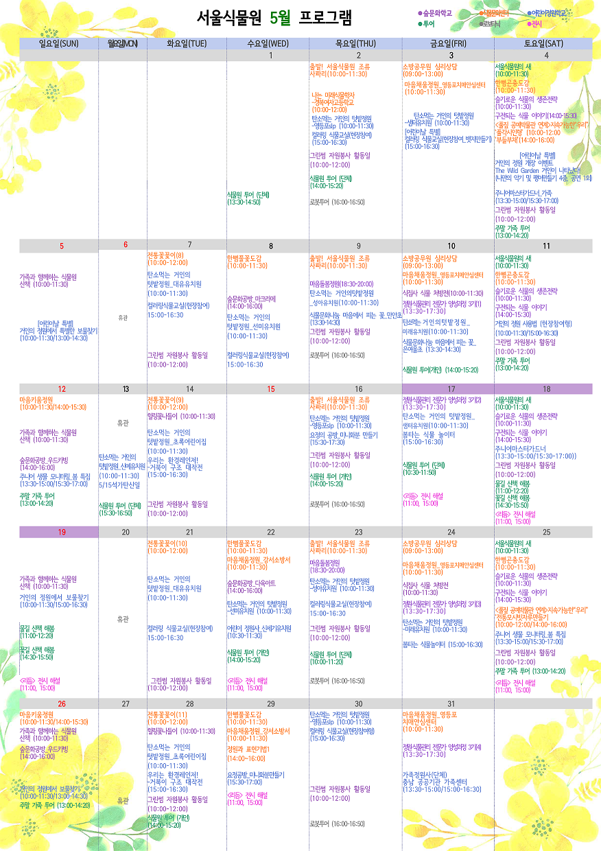 서울식물원 5월 프로그램
 
5월 1일 수요일
투어 : 식물원 투어 (단체)(13:30~14:50)
 
5월 2일 목요일
식물문화센터 : 출발! 서울식물원 조류 사파리(10:00~11:30)
식물문화센터 : 나는 미래식물학자 - 경복여자고등학교(10:00~12:00)
어린이정원학교 : 탄소먹는 거인의 텃밭정원 - 영등포slp(10:00~11:30)
어린이정원학교 : 컬러링 식물교실(현장참여)(15:00~16:30)
숲문화학교 : 그린썸 자원봉사 활동일(10:00~12:00)
투어 : 식물원 투어(단체)(14:00~15:20)
로보타닉 : 로봇투어(16:00~16:50)
 
5월 3일 금요일
식물문화센터 : 소방공무원 심리상담(09:00~13:00)
식물문화센터 : 마음채움정원_영등포치매안심센터(10:00~11:30)
어린이정원학교 : 탄소먹는 거인의 텃밭정원 - 샘터유치원(10:00~11:30)
어린이정원학교 : [어린이날 특별]컬러링 식물교실(현장참여_뱃지만들기)(15:00~16:30)
 
5월 4일 토요일
투어 : 서울식물원의 새(10:00~11:30)
식물문화센터 : 한뼘곤충도감(10:00~11:30)
숲문화학교 : 슬기로운 식물의 생존전략(10:00~11:30)
숲문화학교 : 구전되는 식물 이야기(14:00~15:30)
식물문화센터 : <풀짚 공예박물관 연계>지속가능한”우리”
               ‘풀각시인형’(10:00~12:00)
               ‘부들부채’(14:00~16:00)
어린이정원학교 : [어린이날 특별] 거인의 정원 개장 이벤트 The Wild Garden 거인이 나타났다!(나만의 악기 및 팽이만들기 4종, 공연 1회)
어린이정원학교 : 주니어마스터가드너_가족(13:00~15:00/15:30~17:00)
숲문화학교 : 그린썸 자원봉사 활동일(10:00~12:00)
투어 : 주말 가족 투어(13:00~14:20)
 
5월 5일 일요일
숲문화학교 : 가족과 함께하는 식물원 산책(10:00~11:30)
어린이정원학교 : [어린이날 특별] 거인의 정원에서 특별한 보물찾기(10:00~11:30/13:00~14:00)
 
5월 6일 월요일
휴관
 
5월 7일 화요일
식물문화센터 : 전통꽃꽂이(8)(10:00~12:00)
어린이정원학교 : 탄소먹는 거인의 텃밭정원_대유유치원(10:00~11:30)
어린이정원학교 : 컬러링식물교실(현장참여)(15:00~16:30)
숲문화학교 : 그린썸 자원봉사 활동일(10:00~12:00)
 
5월 8일 수요일
식물문화센터 : 한뼘풀꽃도감(10:00~11:30)
숲문화학교 : 숲문화공방_마크라메(14:00~16:00)
어린이정원학교 : 탄소먹는 거인의 텃밭정원_선미유치원(10:00~11:30)
어린이정원학교 : 컬러링식물교실(현장참여)(15:00~16:30)
 
5월 9일 목요일
식물문화센터 : 출발! 서울식물원 조류 사파리(10:00~11:30)
숲문화학교 : 마음돌봄정원(18:30~20:00)
어린이정원학교 : 탄소먹는 거인의텃밭정원_성아유치원(10:00~11:30)
어린이정원학교 : 식물문화나눔 마음에서 피는 꽃_만안초(13:30~14:30)
숲문화학교 : 그린썸 자원봉사 활동일(10:00~12:00)
로보타닉 : 로봇투어(16:00~16:50)
 
5월 10일 금요일
식물문화센터 : 소방공무원 심리상담(09:00~13:00)
식물문화센터 : 마음채움정원_영등포치매안심센터(10:00~11:30)
숲문화학교 : 식집사 식물 처방전(10:00~11:30)
숲문화학교 : 정원식물관리 전문가 양성과정 3기(1)(13:30~17:30)
어린이정원학교 : 탄소먹는 거인의텃밭정원_미래유치원(10:00~11:30)
어린이정원학교 : 식물문화나눔 마음에서 피는 꽃_은여울초(13:30~14:30)
투어 : 식물원 투어(개인)(14:00~15:20)
 
5월 11일 토요일
투어 : 서울식물원의 새(10:00~11:30)
식물문화센터 : 한뼘곤충도감(10:00~11:30)
숲문화학교 : 슬기로운 식물의 생존전략(10:00~11:30)
숲문화학교 : 구전되는 식물 이야기(14:00~15:30)
어린이정원학교 : 거인의 정원 사용법(현장참여형)(10:00~11:30/15:00~16:30)
숲문화학교 : 그린썸 자원봉사 활동일(10:00~12:00)
투어 : 주말 가족 투어(13:00~14:20)
 
5월 12일 일요일
식물문화센터 : 마음키움정원(10:00~11:30/14:00~15:30)
숲문화학교 : 가족과 함께하는 식물원 산책(10:00~11:30)
숲문화학교 : 숲문화공방_우드카빙(14:00~16:00)
어린이정원학교 : 주니어 생물 모니터링_봄 특집(13:30~15:00/15:30~17:00)
투어 : 주말 가족 투어(13:00~14:20)
 
5월 13일 월요일
휴관
어린이정원학교 : 탄소먹는 거인의 텃밭정원_신예유치원(10:00~11:30) 5/15 석가탄신일
투어 : 식물원 투어(단체)(15:30~16:50)
 
5월 14일 화요일
식물문화센터 : 전통꽃꽂이(9)(10:00~12:00)
숲문화학교 : 힐링꽃나들이(10:00~11:30)
어린이정원학교 : 탄소먹는 거인의 텃밭정원_초록어린이집(10:00~11:30)
어린이정원학교 : 우리는 환경레인저!-거북이 구조 대작전(15:00~16:30)
숲문화학교 : 그린썸 자원봉사 활동일(10:00~12:00)
 
5월 16일 목요일
식물문화센터 : 출발! 서울식물원 조류 사파리(10:00~11:30)
어린이정원학교 : 탄소먹는 거인의 텃밭정원-영등포slp(10:00~11:30)
어린이정원학교 : 요정의 공방_미니화분 만들기(15:30~17:30)
숲문화학교 : 그린썸 자원봉사 활동일(10:00~12:00)
투어 : 식물원 투어(개인)(14:00~15:20)
로보타닉 : 로봇투어(16:00~16:50)
 
5월 17일 금요일
숲문화학교 : 정원식물관리 전문가 양성과정 3기(2)(13:30~17:30)
어린이정원학교 : 탄소먹는 거인의 텃밭정원_샘터유치원(10:00~11:30)
어린이정원학교 : 봄타는 식물 놀이터(15:00~16:30)
투어 : 식물원 투어(단체)(10:30~11:50)
전시 : <리듬> 전시 해설(11:00, 15:00)
 
5월 18일 토요일
투어 : 서울식물원의 새(10:00~11:30)
숲문화학교 : 슬기로운 식물의 생존전략(10:00~11:30)
숲문화학교 : 구전되는 식물 이야기(14:00~15:30)
어린이정원학교 : 주니어마스터가드너(13:30~15:00/15:30~17:00)
숲문화학교 : 그린썸 자원봉사 활동일(10:00~12:00)
투어 : 물길 산책 해봄(11:00~12:20)
투어 : 꽃길 산책 해봄(14:30~15:50)
전시 : <리듬> 전시 해설(11:00, 15:00)
 
5월 19일 일요일
숲문화학교 : 가족과 함께하는 식물원 산책(10:00~11:30)
어린이정원학교 : 거인의 정원에서 보물찾기(10:00~11:30/15:00~16:30)
투어 : 물길 산책 해봄(11:00~12:20)
투어 : 꽃길 산책 해봄(14:30~15:50)
전시 : <리듬> 전시 해설(11:00, 15:00)
 
5월 20일 월요일
휴관
 
5월 21일 화요일
식물문화센터 : 전통꽃꽂이(10)(10:00~12:00)
어린이정원학교 : 탄소먹는 거인의 텃밭정원_대유유치원(10:00~11:30)
어린이정원학교 : 컬러링 식물교실(현장참여)(15:00~16:30)
숲문화학교 : 그린썸 자원봉사 활동일(10:00~12:00)
 
5월 22일 수요일
식물문화센터 : 한뼘풀꽃도감(10:00~11:30)
식물문화센터 : 마음채움정원_강서소방서(10:00~11:30)
숲문화학교 : 숲문화공방_다육아트(14:00~16:00)
어린이정원학교 : 탄소먹는 거인의 텃밭정원-선미유치원(10:00~11:30)
어린이정원학교 : 어린이 정원사_신세기유치원(10:30~11:30)
투어 : 식물원 투어(개인)(14:00~15:20)
전시 : <리듬> 전시 해설(11:00, 15:00)
 
5월 23일 목요일
식물문화센터 : 출발! 서울식물원 조류 사파리(10:00~11:30)
숲문화학교 : 마음돌봄정원(18:30~20:00)
어린이정원학교 : 탄소먹는 거인의 텃밭정원-성아유치원(10:00~11:30)
어린이정원학교 : 컬러링식물교실(현장참여)(15:00~16:30)
숲문화학교 : 그린썸 자원봉사 활동일(10:00~12:00)
투어 : 식물원 투어(단체)(10:00~11:20)
로보타닉 : 로봇투어(16:00~16:50)
 
5월 24일 금요일
식물문화센터 : 소방공무원 심리상담(09:00~13:00)
식물문화센터 : 마음채움정원_영등포치매안심센터(10:00~11:30)
숲문화학교 : 식집사 식물 처방전(10:00~11:30)
숲문화학교 : 정원식물관리 전문가 양성과정 3기(3)(13:30~17:30)
어린이정원학교 : 탄소먹는 거인의 텃밭정원-미래유치원(10:00~11:30)
어린이정원학교 : 봄타는 식물놀이터(15:00~16:30)
 
5월 25일 토요일
투어 : 서울식물원의 새(10:00~11:30)
식물문화센터 : 한뼘곤충도감(10:00~11:30)
숲문화학교 : 슬기로운 식물의 생존전략(10:00~11:30)
숲문화학교 : 구전되는 식물 이야기(14:00~15:30)
식물문화센터 : <풀짚 공예박물관 연계>지속가능한”우리”
               ‘전통모시빗자루만들기’(10:00~12:00/14:00~16:00)
어린이정원학교 : 주니어 생물 모니터링_봄 특집(13:30~15:00/15:30~17:00)
숲문화학교 : 그린썸 자원봉사 활동일(10:00~12:00)
투어 : 주말 가족 투어(13:00~14:20)
전시 : <리듬> 전시 해설(11:00, 15:00)
 
5월 26일 일요일
식물문화센터 : 마음키움정원(10:00~11:30/14:00~15:30)
숲문화학교 : 가족과 함께하는 식물원 산책(10:00~11:30)
숲문화학교 : 숲문화공방_우드카빙(14:00~16:00)
어린이정원학교 : 거인의 정원에서 보물찾기(10:00~11:30/13:00~14:30)
투어 : 주말 가족 투어(13:00~14:20)
 
5월 27일 월요일
휴관
 
5월 28일 화요일
식물문화센터 : 전통꽃꽂이(11)(10:00~12:00)
숲문화학교 : 힐링꽃나들이(10:00~11:30)
어린이정원학교 : 탄소먹는 거인의 텃밭정원_초록어린이집(10:00~11:30)
어린이정원학교 : 우리는 환경레인저! - 거북이 구조 대작전(15:00~16:30)
숲문화학교 : 그린썸 자원봉사 활동일(10:00~12:00)
투어 : 식물원 투어(개인)(14:00~15:20)
 
5월 29일 수요일
식물문화센터 : 한뼘풀꽃도감(10:00~11:30)
식물문화센터 : 마음채움정원_강서소방서(10:00~11:30)
식물문화센터 : 정원과 표현기법1(14:00~16:00)
어린이정원학교 : 요정공방_미니화분만들기(15:30~17:00)
전시 : <리듬> 전시 해설(11:00, 15:00)
 
5월 30일 목요일
어린이정원학교 : 탄소먹는 거인의 텃밭정원-영등포slp(10:00~11:30)
어린이정원학교 : 컬러링 식물교실(현장참여형)(15:00~16:30)
숲문화학교 : 그린썸 자원봉사 활동일(10:00~12:00)
로보타닉 : 로봇투어(16:00~16:50)
 
5월 31일 금요일
식물문화센터 : 마음채움정원_영등포치매안심센터(10:00~11:30)
숲문화학교 : 정원식물관리 전문가 양성과정 3기(4)(13:30~17:30)
어린이정원학교 : 가족정원사(단체) 충남 공공기관 가족센터(13:30~15:00/15:00~16:30)