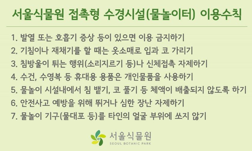 서울식물원 접촉형 수경시설(물놀이터) 이용수칙
1. 발열 또는 호흡기 증상 등이 있으면 이용 금지하기
2. 기침이나 재채기를 할 때는 옷소매로 입과 코 가리기
3. 침방울이 튀는 행위 (소리지르기 등)나 신체접촉 자제하기
4. 수건, 수영복 등 휴대용 용품은 개인물품을 사용하기
5. 물놀이 시설내에서 침 뱉기, 코 풀기 등 체액이 배출되지 않도록 하기
6. 안전사고 예바을 위해 뛰거나 심한 장난 자제하기
7. 물놀이 기구 (물대포 등)를 타인의 얼굴 부위에 쏘지 않기

서울식물원 로고