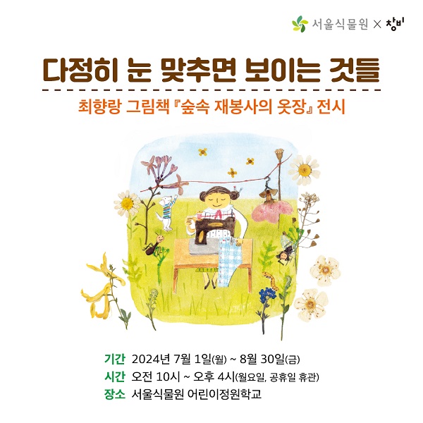 다정히 눈 맞추면 보이는 것들
최향랑 그림책『숲속 재봉사의 옷장』전시
 
 
기간 2024년 7월 1일(월) ~ 8월 30일(금)
시간 오전10시 ~ 오후 4시 (월요일, 공휴일 휴관)
장소 서울식물원 어린이정원학교

아름다운 식물 옷으로 계절의 문을 열어요! 
 
서울식물원 어린이정원학교에서는 7월~8월
꽃잎과 씨앗으로 만든 옷으로 사계절의 매력을 담아낸 
최향랑 그림책 『숲속 재봉사의 옷장』원화전시《다정히 눈맞추면 보이는 것들》을 선보입니다.
 
아이와 함께 그림책 원화와 입체 작업물, 숲속 재봉사의 작업도구를 살펴보며 
생태그림책 속 세계로 빠져들어 보는건 어떨까요?