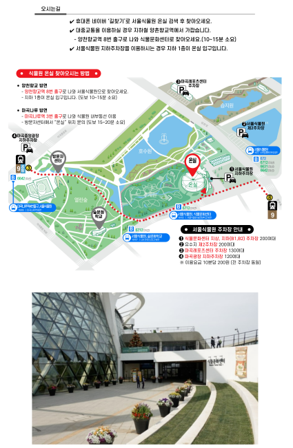 오시는길
휴대폰 네이버 길찾기로 서울식물원 온실 검색 후 찾아오세요.
대중교통을 이용하실 경우 지하철 양촌향교역에서 가깝습니다.
- 양촌향교역 8번 출루고 나와 식물문화센터로 찾아오세요 (10~15분 소요)
서울식물원 지하주차장을 이용하시는 경우 지하 1층이 온실입구입니다.

식물원 온실 찾아오시는 방법
양천향교 방면
- 양천향교역 8번 출구로 나와 서울식물원으로 찾아오세요.
- 지하 1층이 온실입구입니다. (도보 10~15분 소요)
마곡나루 방면
- 마곡나루역 3번 출구로 나와 식물원 내부동선 이용
- 방문자센터에서 온실 위치 문의 (도보 15~20분 소요)

서울식물원 주차장 안내
1. 식물문화센터 지상, 지하(B1, B2) 주차장 200여대
2. 유수지 제 2주차장 200여대
3. 마곡레포츠센터 주차장 130여대
4. 마곡광장 지하주차장 120여대
* 이용요금 10분당 200원 전 (주차장 동일)