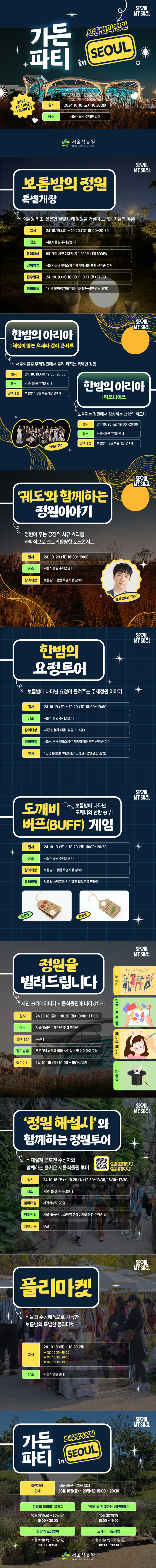 가든파티 in 보름밤의 정원 seoul

2024.10.18(금) ~ 10.20(일)
일시 2024.10.18(금)~10.20(일)
장소 서울식물원 주제원 일대

서울식물원 로고

보름밤의 정원 특별개장
식물원 최초! 은은한 달빛 아래 정원을 거닐며 느끼는 가을의 여유
일시 24.10.19(토) ~ 10.20.(일) 18:00~20:30
장소 서울식물원 주제정원 내
참여대상 야간개장 사전 예매자 총 1,200명 (1일 600명)
참여방법 서울시 공공서비스 예약 홈페이지를 통한 선착순 접수
접수일자 24.10.9(수) 10:00 ~ 10.17.(목) 17:00
참여비용 1인당 5천원 (야간개장 입장권 + 공연 관람 포함)

한밤의 아리아 : 해설이 있는 오페라 갈라 콘서트 서울식물원 주제정원에서 울려 퍼지는 특별한 감동
일시 24.10.19.(토) 19:00~20:00
장소 서울식물원 주제정원 내
참여대상 보름밤의 정원 특별 게장 참여자

한밤의 아리아 : 하모나이즈 노을지는 정원에서 감상하는 천상의 하모니
일시 24.10.20.(일) 19:00~20:00
장소 서울식물원 주제정원 내
참여대상 보름밤의 정원 특별개장 참여자

궤도와 함께하는 정원 이야기
정원이 주는 긍정적 치유 효과를 과학적을 스토리텔링한 토크 콘서트
일시 24.10.20.(일) 18:00~19:00
장소 서울식물원 주제정원 내
참여대상 보름밤의 정원 특별개장 참여자 과학유튜버 궤도

한밤의 요정투어
보름밤에 나타난 요정이 들려주는 주제정원 이야기
일시 24.10.19.(토) ~ 10.20.(일) 18:00~19:00
장소 서울식물원 주제정원 내
참여대상 사전 신청자 6팀(1팀당 2~4명)
참여방법 서울시 공공 서비스 예약 홈페이지를 통한 선착순 접수
일시 1인당 8천원 (*야간개장 입장권 + 공연 관람 포함)

도깨비 버프 게임 보름밤에 나타난 도깨비와 한판 승부!
일시 2024.10.19.(토)~10.20.(일) 18:00~20:30
장소 서울식물원 주제정원 내
참여대상 보름밤의 정원 특별개장 참여자
참여방법 보름달 스탬프를 완성하고 리워드를 받아요

정원을 빌려드립니다
시민 크리에이터가 서울식물원에 나타났다?!

일시 24.10.18.(금) ~ 10.20.(일) 10:00~17:00
장소 서울식물원 주제정원 및 해봄정원
참여대상 누구나
참여방법 프로그램 성격에 따라 사전접수 및 현장참여 구분
접수기간 24.10.10.(목) 10:00 ~ 마감시 까지

버스킹, 만들기 프로그램, 페이스페인팅, 마술쇼

정원해설사와 함께하는 정원투어
식재설계 공모전 수상자와 함께하는 즐거운 서울식물원 투어 

정원해설사 투어 신청하러 가기!
https://docs.google.com/forms/d/e/1FAIpQLScrA8hFH7ZvEiisLNOlbSagaE5L0zcvjcTTH9mS9uMfIvNayw/viewform

일시 24.10.18.(금)~10.20(일) 12:30~13:30, 16:30~17:30
장소 서울식물원 주제정원 내
참여대상 사전신청자 20명
참여방법 서울시 공공서비스 예약 홈페이지를 통한 선착순 접수
참여비용 무료

플리마켓
식물과 수공예품으로 가득한 보름밤의 특별한 플리마켓

일시
24.10.18.(금)~10.20.(일)
19(금) 10:30~18:00
20(토) 10:30~20:30
21(일) 10:30~19:00

장소
서울식물원 일대

가든파티 in 보름밤의 정원 seoul

야간개장 사전접수 안내 서울식물원 주제원 일대 10월 18일(금) ~ 20일(일) 18:00~20:30
한밤의 아리아 음악회
10월 19일 (토) ~ 20일(일)
19:00~20:00
궤도와 함께하는 정원이야기
10월20일(일)
18:00~19:00
한밤의 요정투어
10월19일(토)~20일(일)
18:00~18:50
도깨비 버프게임
10월19일(토)~20일(일)
18:00~20:30