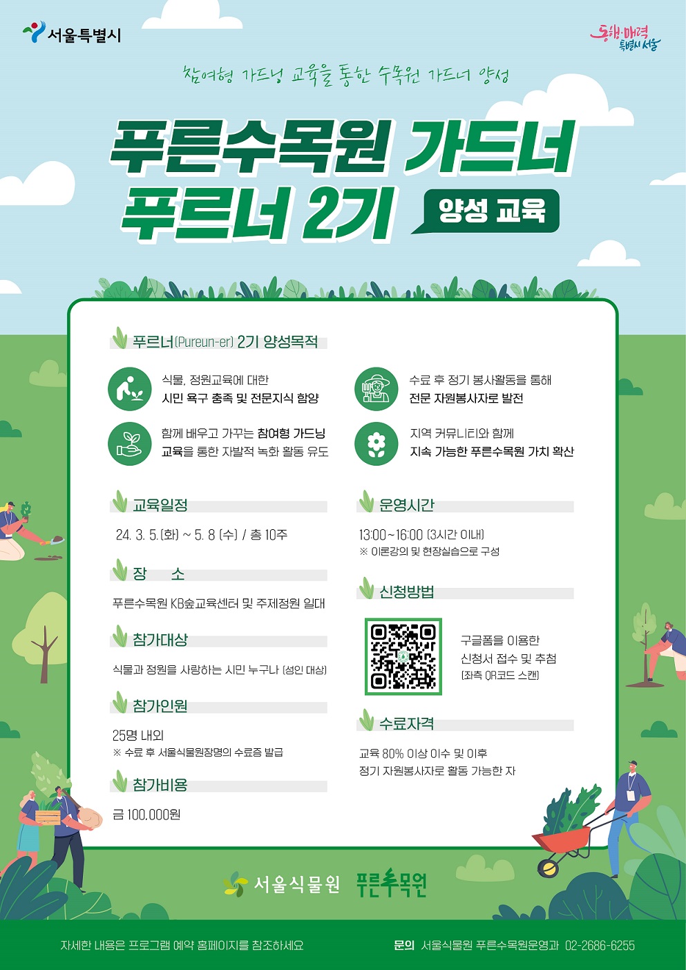 참여형 가드닝 교육을 통한 수목원 가드너 양성 푸른수목원 가드너 푸르너 2기 양성교육 푸르너 2기 양성목적 식물, 정원교육에 대한 시민 욕구 충족 및 전문지식 함양 함께 배우고 가꾸는 참여형 가드닝 교육을 통한 자발적 녹화 활동 유도 구료 후 정기 봉사활동을 통해 전문 자원봉사자로 발전 지역 커뮤니티와 함께 지속 가능한 푸른수목원 가치 확산 교육일정 24.3.5.(화)~5.8.(수) 총 10주 장소 푸른수목원 KB숲교육센터 및 주제정원 일대 참가대상 식물과 정원을 사랑하는 시민 누구나 (성인대상) 참가인원 25명 내외 (수료 후 서울식물원장명의 수료증 발급) 참가비용 금100,000원 운영시간 13:00~16:00 (3시간 이내), 이론강의 및 현장실습으로 구성 신청방법 QR코드 구글폼을 이용한 신청서 접수 및 추첨(좌측 QR코드 스캔) 수료자격 교육 80%이상 이수 및 이후 정기 자원봉사자로 활동 가능한 자 서울식물원 푸른수목원 자세한 내용은 프로그램 예약 홈페이지를 참조하세요. 문의 서울식물원 푸른수목원운영과 02-2686-6255
