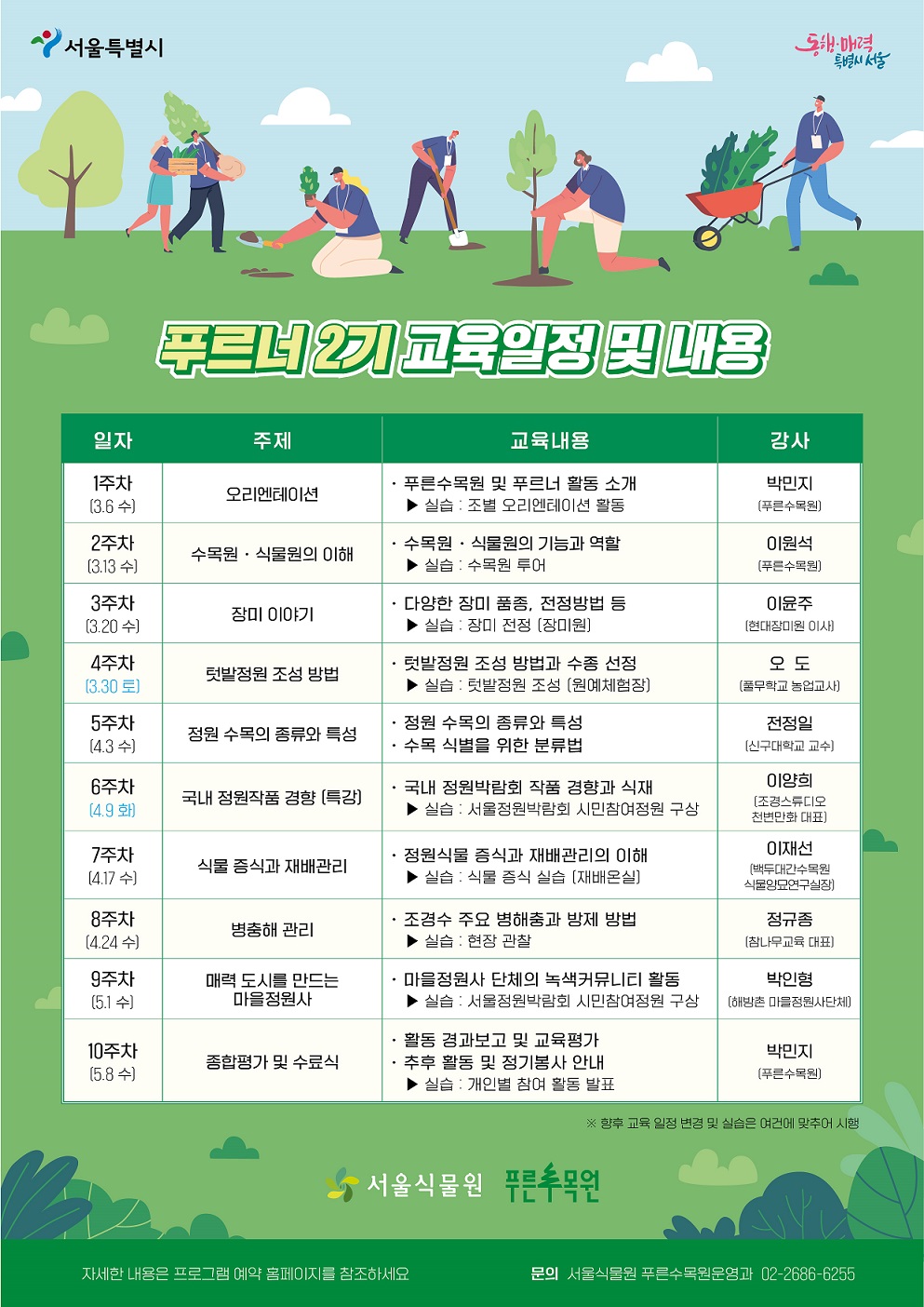 푸르너 2기 교육일정 및 내용
일자: 1주차(3.6.수), 주제: 오리엔테이션, 교육내용: 푸른수목원 및 푸르너 활동 소개, 실습: 조별 오리엔테이션 활동, 강사: 박민지(푸른수목원)
일자: 2주차(3.13.수), 주제: 수목원, 식물원의 이해, 교육내용: 수목원, 식물원의 기능과 역할, 실습: 수목원 투어, 강사: 이원석(푸른수목원)
일자: 3주차(3.20.수), 주제: 장미이야기, 교육내용: 다양한 장미 품종, 전정방법 등, 실습: 장미 전정(장미원), 강사: 이윤주(현대장미원 이사)
일자: 4주차(3.30.토), 주제: 텃밭정원 조성 방법, 교육내용: 텃밭정원 조성 방법과 수종 선정, 실습: 텃밭정원 조성(원예체험장), 강사: 오도(풀무학교 농업교사)
일자: 5주차(4.3.수), 주제: 정원 수목의 종류와 특성, 교육내용: 정원 수목의 종류와 특성, 수목 식별을 위한 분류법, 강사: 전정일(신구대학교 교수)
일자: 6주차(4.9.화), 주제: 국내 정원작품 경향(특강), 교육내용: 국내 정원박람회 작품 경향과 식재, 실습: 서울정원박람회 시민참여정원 구상, 강사: 이양희(조경스튜디오 천변만화 대표)
일자: 7주차(4.17.수), 주제: 식물 증식과 재배관리, 교육내용: 정원식물 증식과 재배관리의 이해, 실습: 식물 증식 실습 (재배온실), 강사: 이재선(백두대간수목원 식물양묘연구실장)
일자: 8주차(4.24.수), 주제: 병충해 관리, 교육내용: 조경수 주요 병해충과 방제 방법, 실습: 현장 관찰, 강사: 정규종(참나무교육 대표) 
일자: 9주차(5.1.수), 주제: 매력 도시를 만드는 마을정원사, 교육내용: 마을정원사 단체의 녹색커뮤니티 활동, 실습: 서울정원박람회 시민참여정원 구상, 강사: 박인형(해방촌 마을정원사단체)
일자: 10주차(5.8.수), 주제: 종합평가 및 수료식, 교육내용: 활동 경과보고 및 교육평가, 추후 활동 및 정기봉사 안내, 실습: 개인별 참여 활동 발표, 강사: 박민지(푸른수목원)
향후 교육 일정 변경 및 실습은 여건에 맞추어 시행
서울식물원 푸른수목원
자세한 내용은 프로그램 예약 홈페이지를 참조하세요.
문의 서울식물원 푸른수목원운영과 02-2686-6255